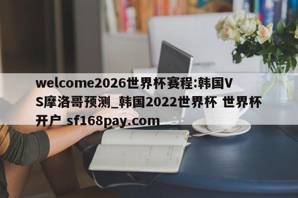 welcome2026世界杯赛程:韩国VS摩洛哥预测_韩国2022世界杯 世界杯开户 sf168pay.com