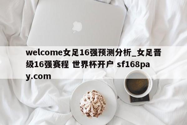 welcome女足16强预测分析_女足晋级16强赛程 世界杯开户 sf168pay.com