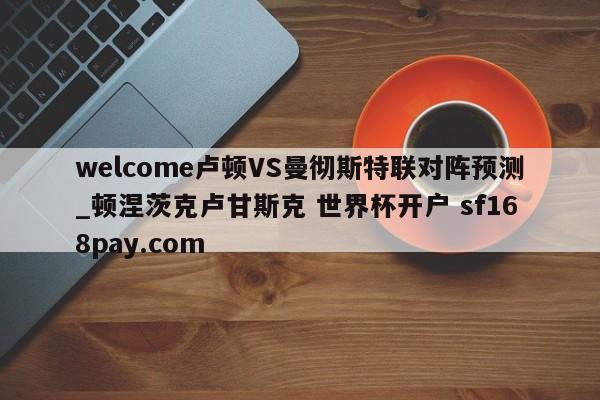 welcome卢顿VS曼彻斯特联对阵预测_顿涅茨克卢甘斯克 世界杯开户 sf168pay.com