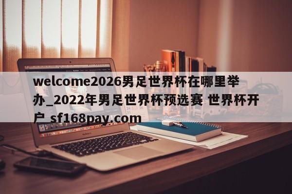 welcome2026男足世界杯在哪里举办_2022年男足世界杯预选赛 世界杯开户 sf168pay.com