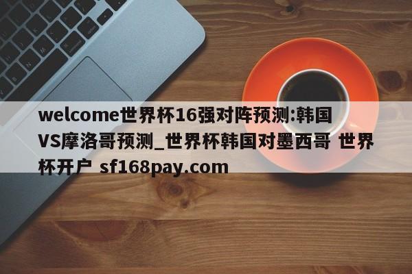 welcome世界杯16强对阵预测:韩国VS摩洛哥预测_世界杯韩国对墨西哥 世界杯开户 sf168pay.com