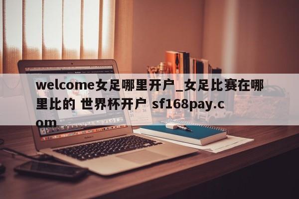 welcome女足哪里开户_女足比赛在哪里比的 世界杯开户 sf168pay.com