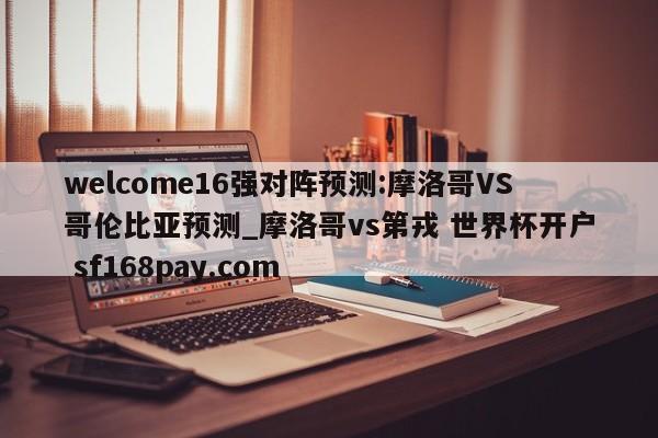 welcome16强对阵预测:摩洛哥VS哥伦比亚预测_摩洛哥vs第戎 世界杯开户 sf168pay.com