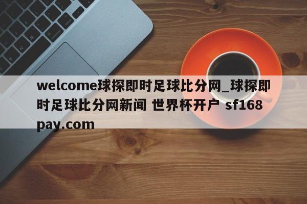 welcome球探即时足球比分网_球探即时足球比分网新闻 世界杯开户 sf168pay.com