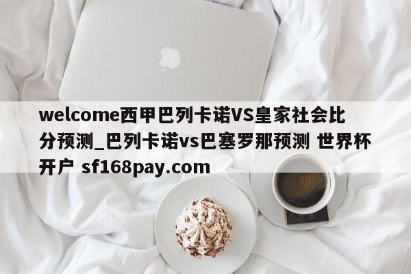 welcome西甲巴列卡诺VS皇家社会比分预测_巴列卡诺vs巴塞罗那预测 世界杯开户 sf168pay.com