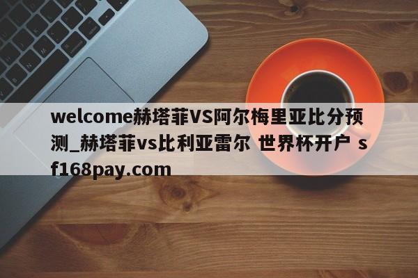 welcome赫塔菲VS阿尔梅里亚比分预测_赫塔菲vs比利亚雷尔 世界杯开户 sf168pay.com