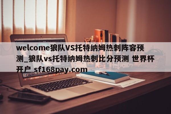 welcome狼队VS托特纳姆热刺阵容预测_狼队vs托特纳姆热刺比分预测 世界杯开户 sf168pay.com