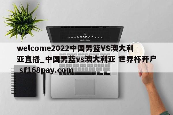welcome2022中国男篮VS澳大利亚直播_中国男蓝vs澳大利亚 世界杯开户 sf168pay.com