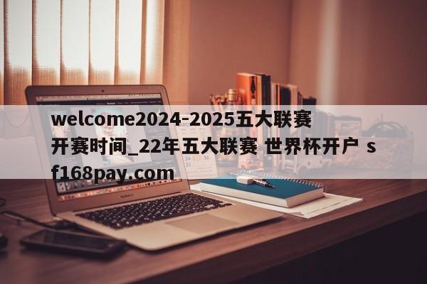 welcome2024-2025五大联赛开赛时间_22年五大联赛 世界杯开户 sf168pay.com
