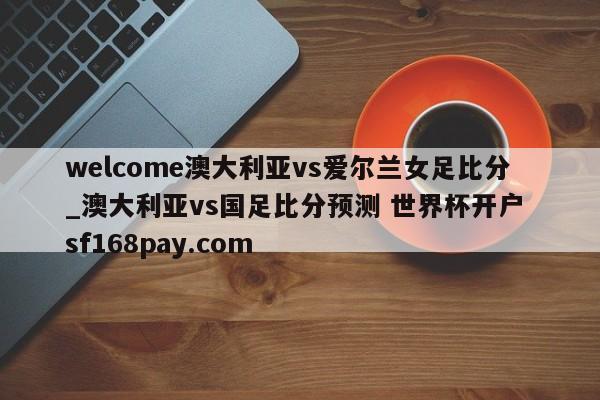 welcome澳大利亚vs爱尔兰女足比分_澳大利亚vs国足比分预测 世界杯开户 sf168pay.com