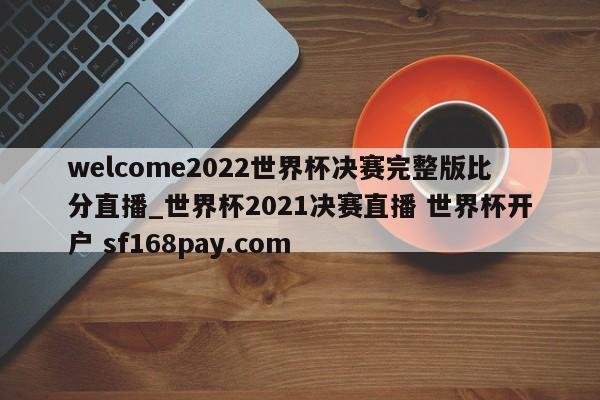 welcome2022世界杯决赛完整版比分直播_世界杯2021决赛直播 世界杯开户 sf168pay.com