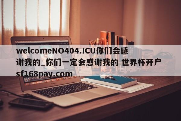 welcomeNO404.ICU你们会感谢我的_你们一定会感谢我的 世界杯开户 sf168pay.com