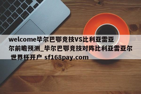 welcome毕尔巴鄂竞技VS比利亚雷亚尔前瞻预测_毕尔巴鄂竞技对阵比利亚雷亚尔 世界杯开户 sf168pay.com