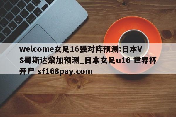 welcome女足16强对阵预测:日本VS哥斯达黎加预测_日本女足u16 世界杯开户 sf168pay.com