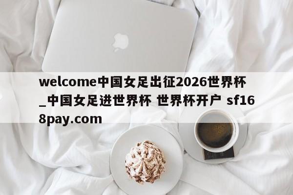 welcome中国女足出征2026世界杯_中国女足进世界杯 世界杯开户 sf168pay.com