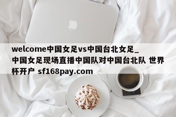 welcome中国女足vs中国台北女足_中国女足现场直播中国队对中国台北队 世界杯开户 sf168pay.com