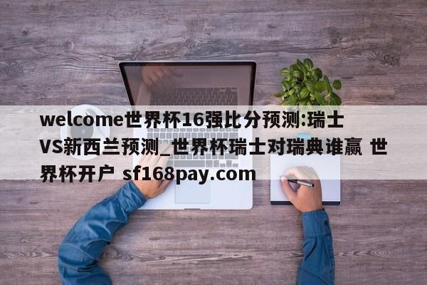 welcome世界杯16强比分预测:瑞士VS新西兰预测_世界杯瑞士对瑞典谁赢 世界杯开户 sf168pay.com