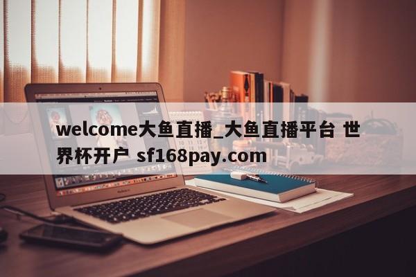 welcome大鱼直播_大鱼直播平台 世界杯开户 sf168pay.com