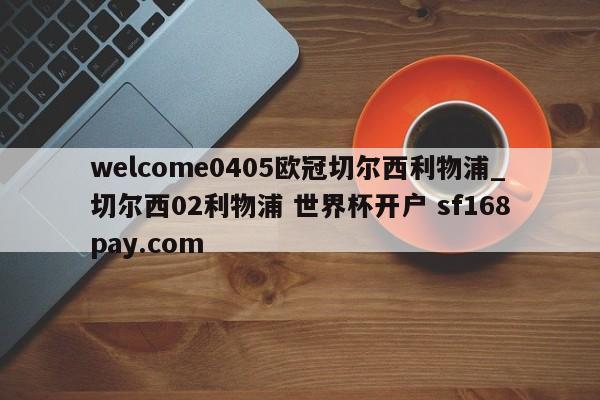 welcome0405欧冠切尔西利物浦_切尔西02利物浦 世界杯开户 sf168pay.com