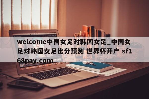 welcome中国女足对韩国女足_中国女足对韩国女足比分预测 世界杯开户 sf168pay.com
