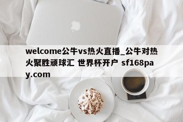 welcome公牛vs热火直播_公牛对热火聚胜顽球汇 世界杯开户 sf168pay.com