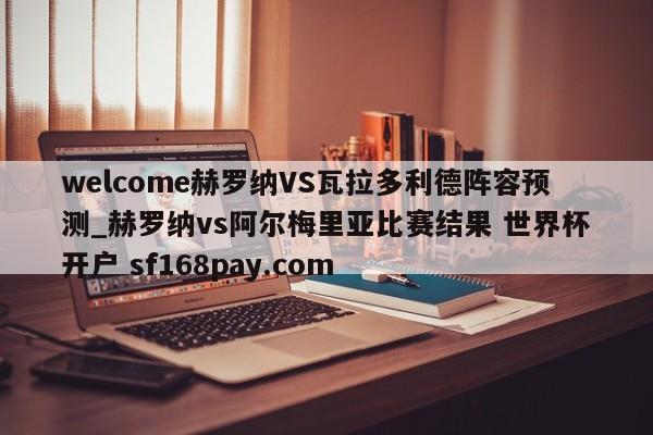 welcome赫罗纳VS瓦拉多利德阵容预测_赫罗纳vs阿尔梅里亚比赛结果 世界杯开户 sf168pay.com