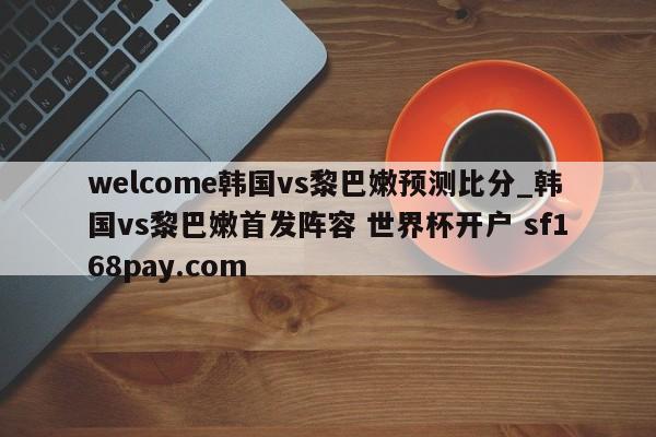 welcome韩国vs黎巴嫩预测比分_韩国vs黎巴嫩首发阵容 世界杯开户 sf168pay.com
