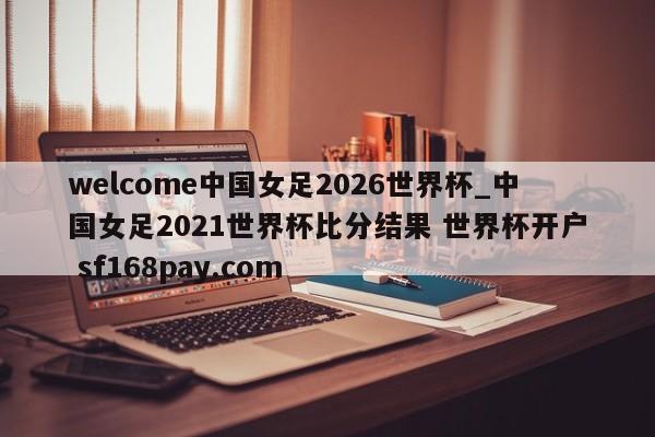 welcome中国女足2026世界杯_中国女足2021世界杯比分结果 世界杯开户 sf168pay.com