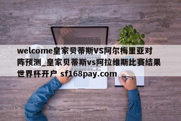 welcome皇家贝蒂斯VS阿尔梅里亚对阵预测_皇家贝蒂斯vs阿拉维斯比赛结果 世界杯开户 sf168pay.com