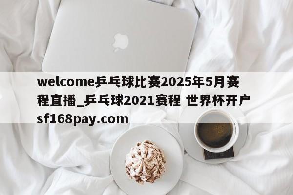 welcome乒乓球比赛2025年5月赛程直播_乒乓球2021赛程 世界杯开户 sf168pay.com