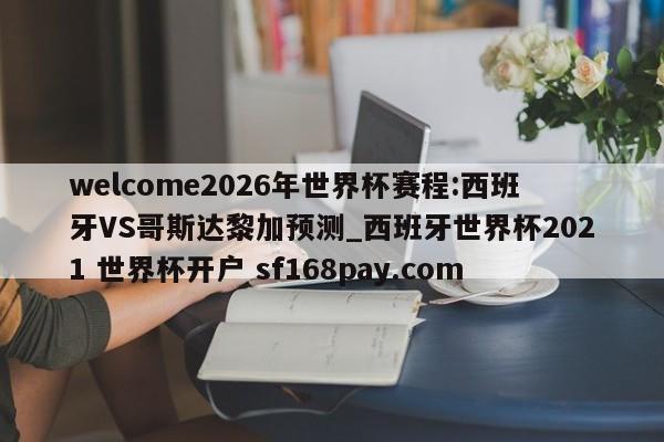 welcome2026年世界杯赛程:西班牙VS哥斯达黎加预测_西班牙世界杯2021 世界杯开户 sf168pay.com