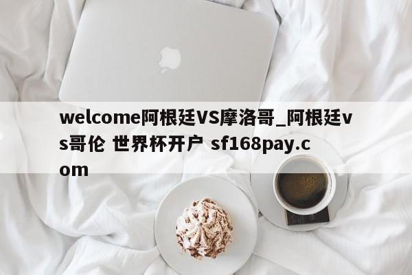 welcome阿根廷VS摩洛哥_阿根廷vs哥伦 世界杯开户 sf168pay.com