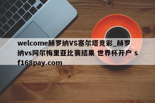 welcome赫罗纳VS塞尔塔竞彩_赫罗纳vs阿尔梅里亚比赛结果 世界杯开户 sf168pay.com
