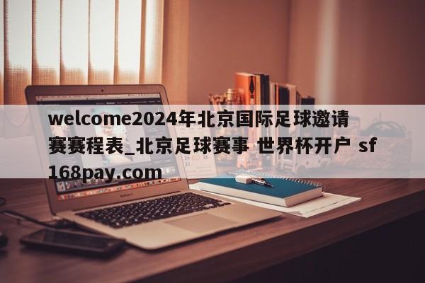 welcome2024年北京国际足球邀请赛赛程表_北京足球赛事 世界杯开户 sf168pay.com