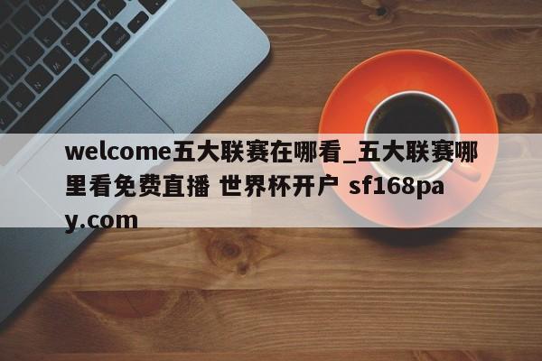 welcome五大联赛在哪看_五大联赛哪里看免费直播 世界杯开户 sf168pay.com
