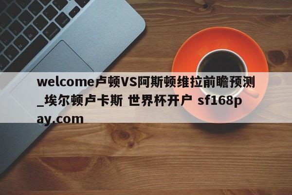 welcome卢顿VS阿斯顿维拉前瞻预测_埃尔顿卢卡斯 世界杯开户 sf168pay.com