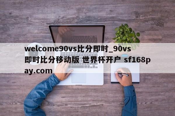 welcome90vs比分即时_90vs即时比分移动版 世界杯开户 sf168pay.com