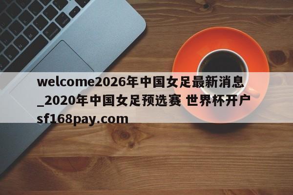 welcome2026年中国女足最新消息_2020年中国女足预选赛 世界杯开户 sf168pay.com