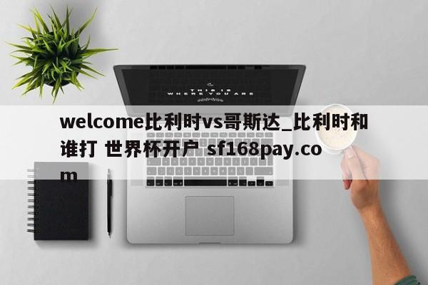 welcome比利时vs哥斯达_比利时和谁打 世界杯开户 sf168pay.com