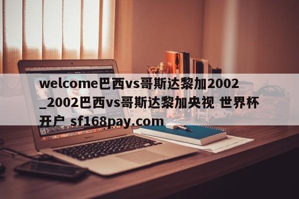 welcome巴西vs哥斯达黎加2002_2002巴西vs哥斯达黎加央视 世界杯开户 sf168pay.com