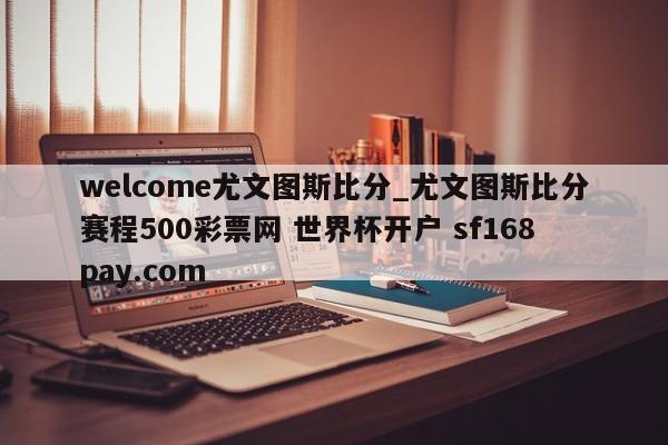 welcome尤文图斯比分_尤文图斯比分赛程500彩票网 世界杯开户 sf168pay.com