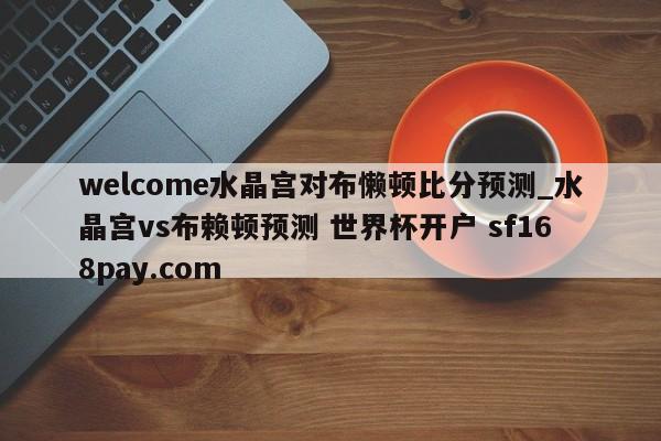 welcome水晶宫对布懒顿比分预测_水晶宫vs布赖顿预测 世界杯开户 sf168pay.com