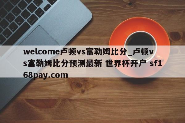 welcome卢顿vs富勒姆比分_卢顿vs富勒姆比分预测最新 世界杯开户 sf168pay.com