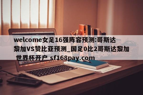 welcome女足16强阵容预测:哥斯达黎加VS赞比亚预测_国足0比2哥斯达黎加 世界杯开户 sf168pay.com