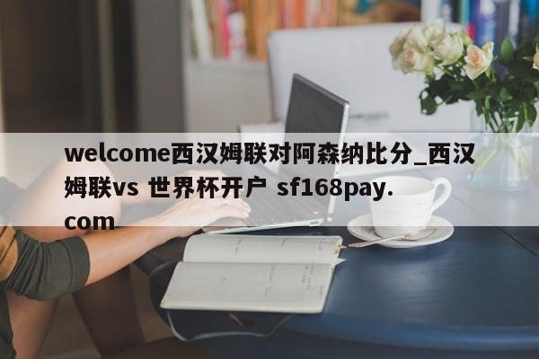 welcome西汉姆联对阿森纳比分_西汉姆联vs 世界杯开户 sf168pay.com