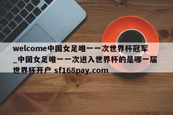 welcome中国女足唯一一次世界杯冠军_中国女足唯一一次进入世界杯的是哪一届 世界杯开户 sf168pay.com