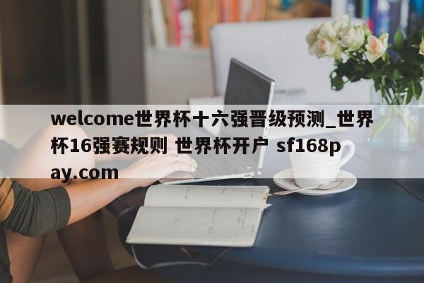 welcome世界杯十六强晋级预测_世界杯16强赛规则 世界杯开户 sf168pay.com