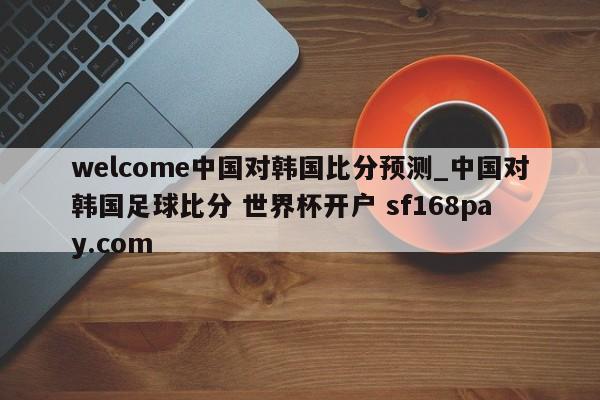 welcome中国对韩国比分预测_中国对韩国足球比分 世界杯开户 sf168pay.com