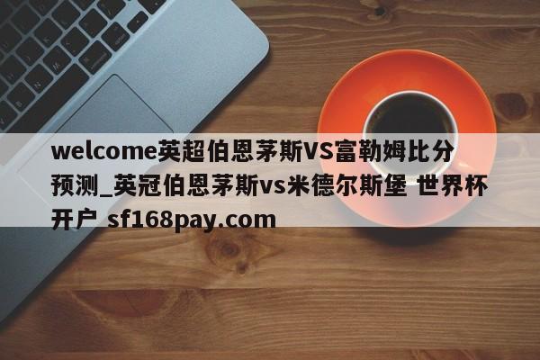 welcome英超伯恩茅斯VS富勒姆比分预测_英冠伯恩茅斯vs米德尔斯堡 世界杯开户 sf168pay.com