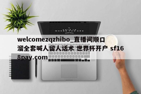 welcomezqzhibo_直播间顺口溜全套喊人留人话术 世界杯开户 sf168pay.com